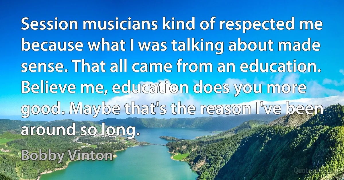 Session musicians kind of respected me because what I was talking about made sense. That all came from an education. Believe me, education does you more good. Maybe that's the reason I've been around so long. (Bobby Vinton)