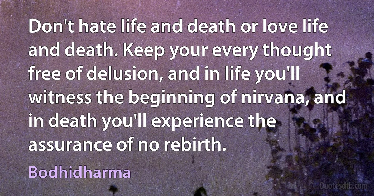 Don't hate life and death or love life and death. Keep your every thought free of delusion, and in life you'll witness the beginning of nirvana, and in death you'll experience the assurance of no rebirth. (Bodhidharma)