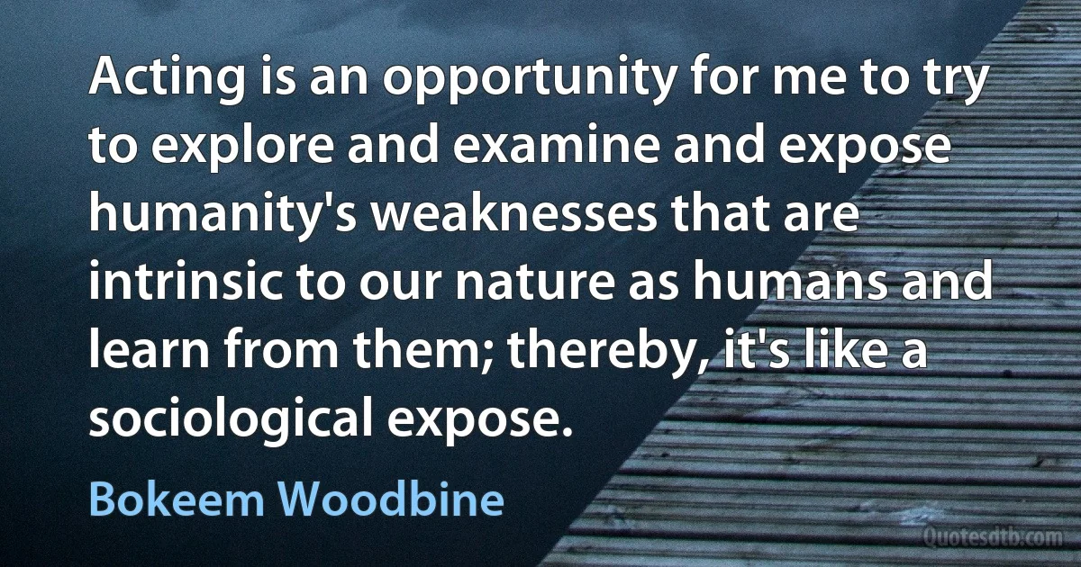 Acting is an opportunity for me to try to explore and examine and expose humanity's weaknesses that are intrinsic to our nature as humans and learn from them; thereby, it's like a sociological expose. (Bokeem Woodbine)