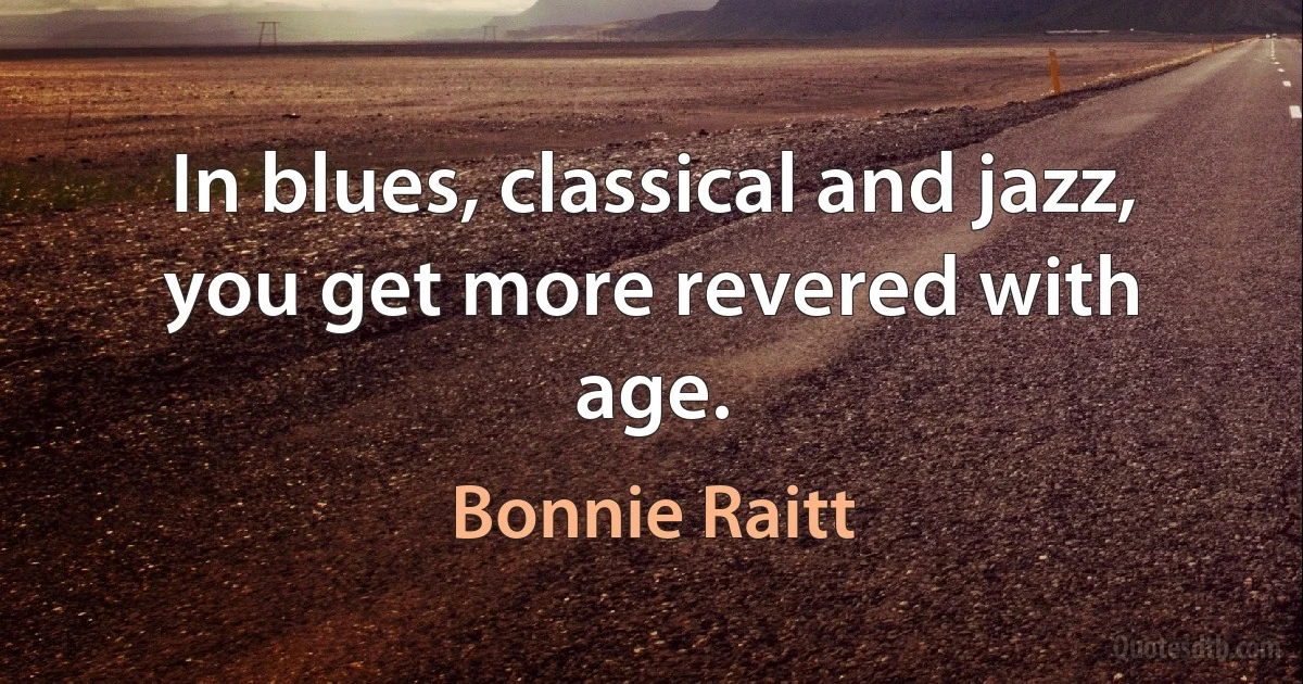 In blues, classical and jazz, you get more revered with age. (Bonnie Raitt)