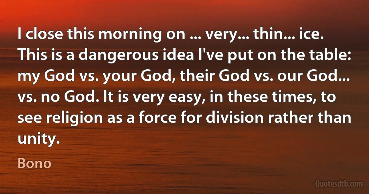 I close this morning on ... very... thin... ice.
This is a dangerous idea I've put on the table: my God vs. your God, their God vs. our God... vs. no God. It is very easy, in these times, to see religion as a force for division rather than unity. (Bono)