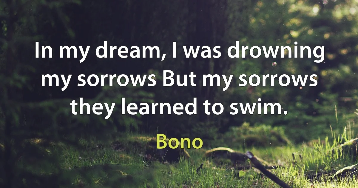 In my dream, I was drowning my sorrows But my sorrows they learned to swim. (Bono)