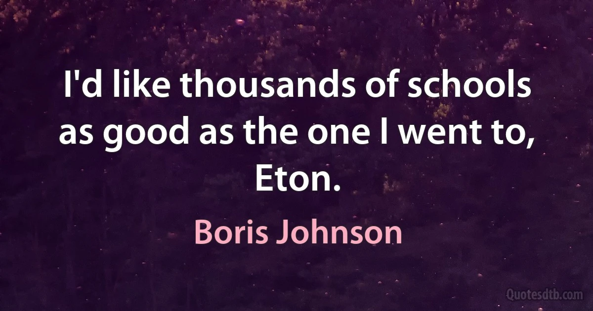 I'd like thousands of schools as good as the one I went to, Eton. (Boris Johnson)