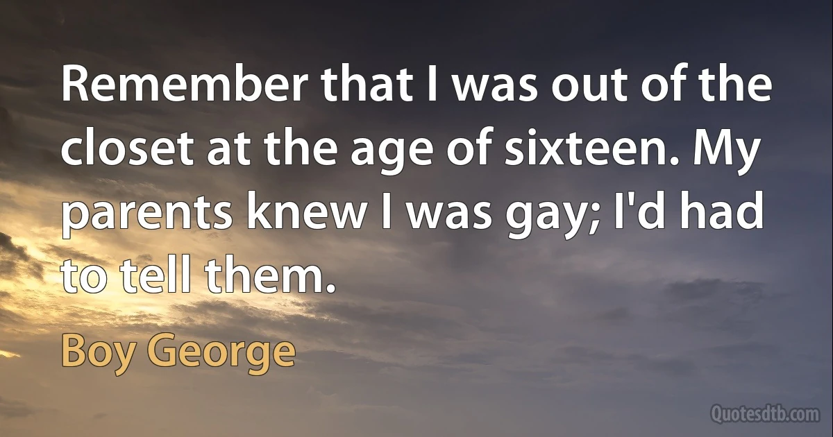 Remember that I was out of the closet at the age of sixteen. My parents knew I was gay; I'd had to tell them. (Boy George)