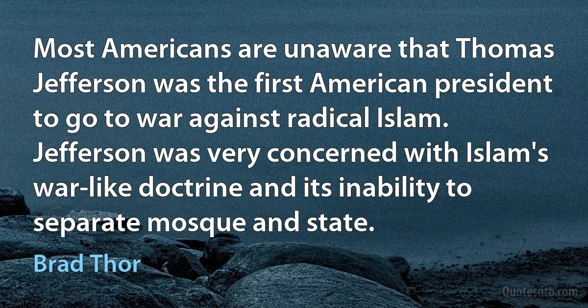 Most Americans are unaware that Thomas Jefferson was the first American president to go to war against radical Islam. Jefferson was very concerned with Islam's war-like doctrine and its inability to separate mosque and state. (Brad Thor)