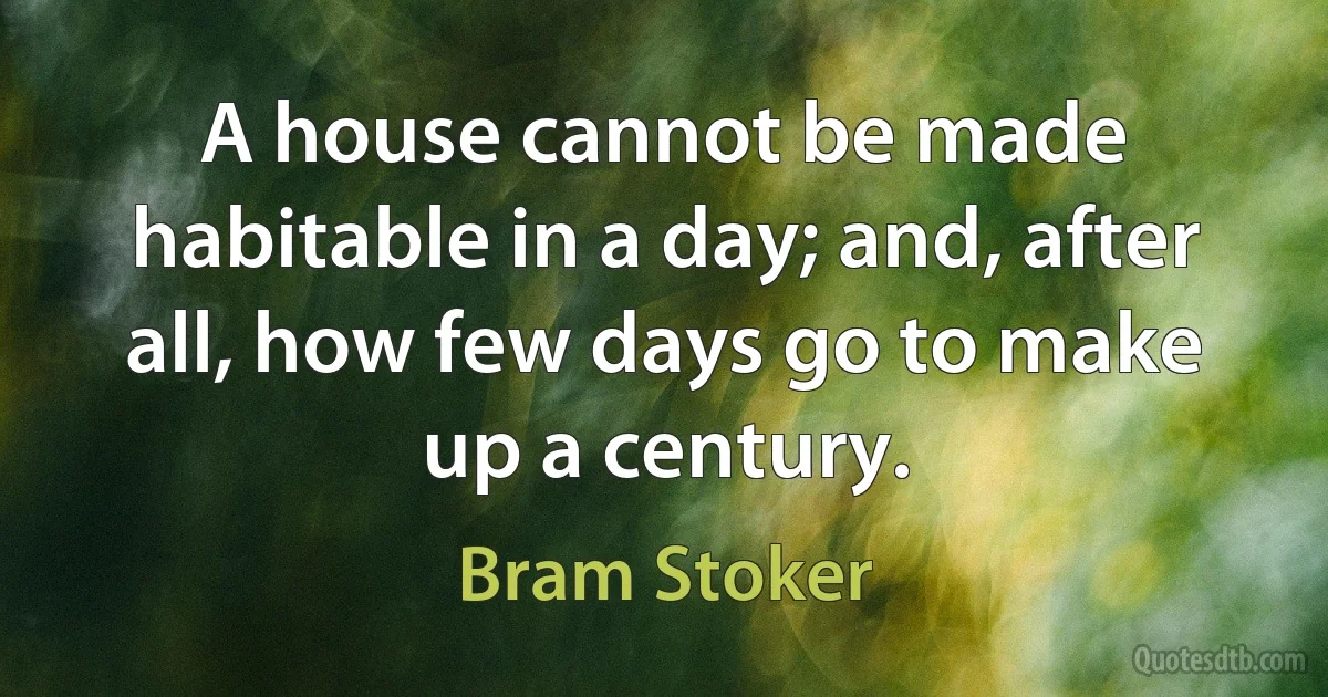 A house cannot be made habitable in a day; and, after all, how few days go to make up a century. (Bram Stoker)