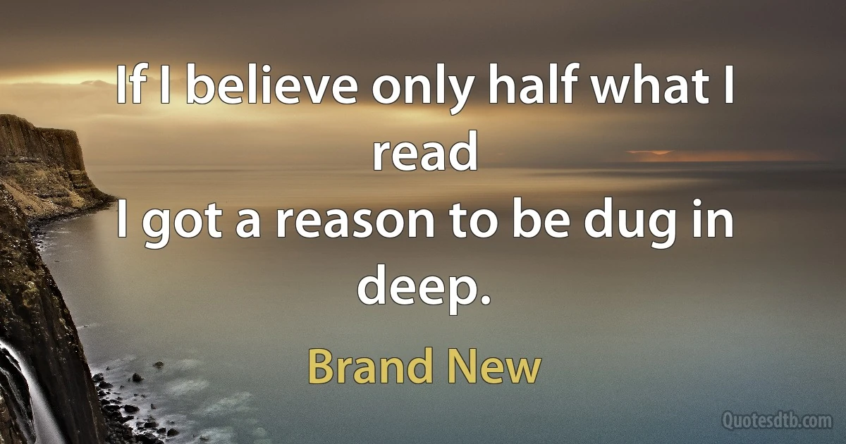 If I believe only half what I read
I got a reason to be dug in deep. (Brand New)