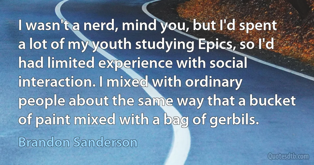 I wasn't a nerd, mind you, but I'd spent a lot of my youth studying Epics, so I'd had limited experience with social interaction. I mixed with ordinary people about the same way that a bucket of paint mixed with a bag of gerbils. (Brandon Sanderson)