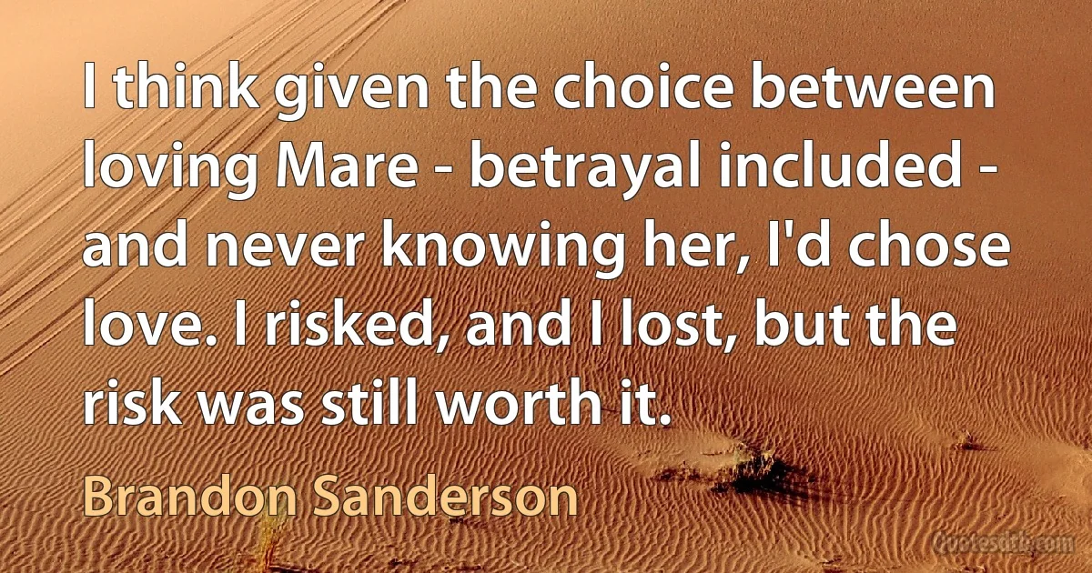 I think given the choice between loving Mare - betrayal included - and never knowing her, I'd chose love. I risked, and I lost, but the risk was still worth it. (Brandon Sanderson)