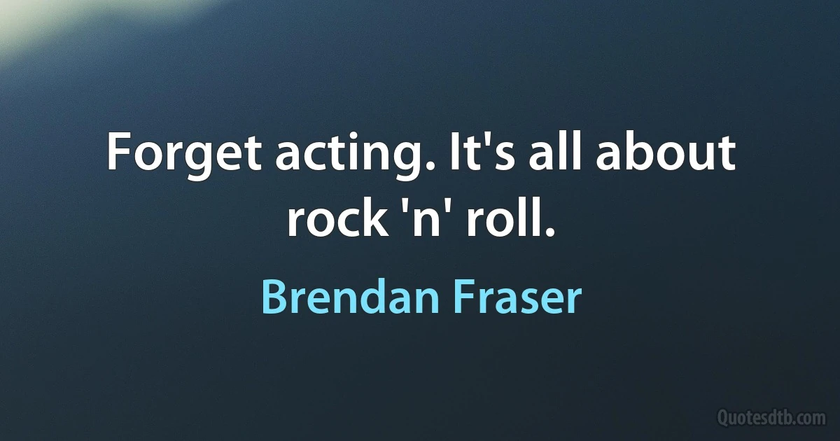 Forget acting. It's all about rock 'n' roll. (Brendan Fraser)