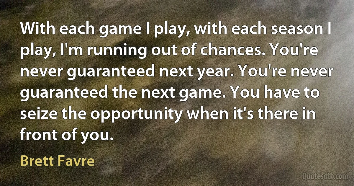 With each game I play, with each season I play, I'm running out of chances. You're never guaranteed next year. You're never guaranteed the next game. You have to seize the opportunity when it's there in front of you. (Brett Favre)