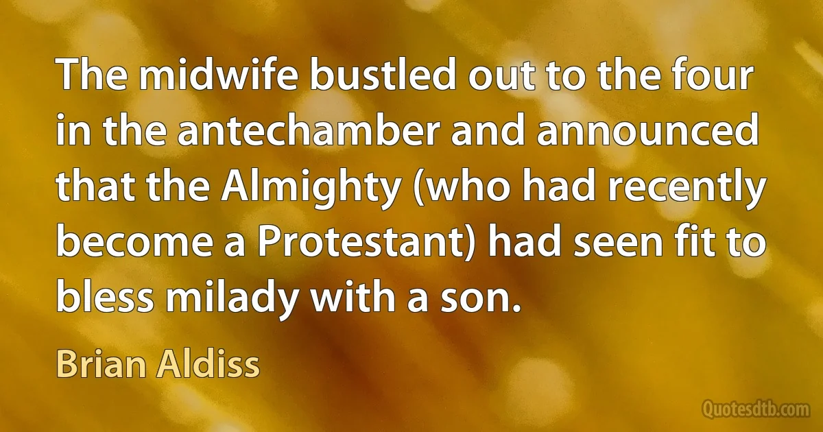 The midwife bustled out to the four in the antechamber and announced that the Almighty (who had recently become a Protestant) had seen fit to bless milady with a son. (Brian Aldiss)