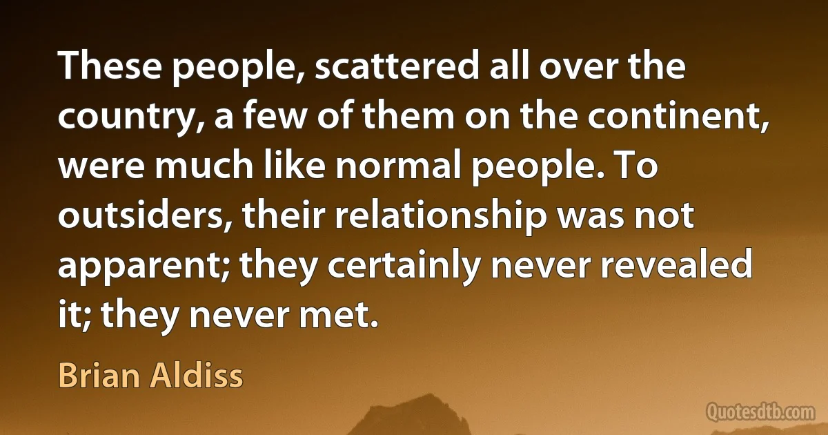 These people, scattered all over the country, a few of them on the continent, were much like normal people. To outsiders, their relationship was not apparent; they certainly never revealed it; they never met. (Brian Aldiss)