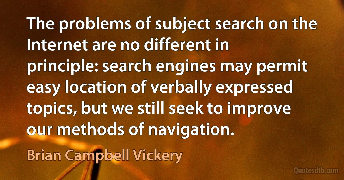 The problems of subject search on the Internet are no different in principle: search engines may permit easy location of verbally expressed topics, but we still seek to improve our methods of navigation. (Brian Campbell Vickery)