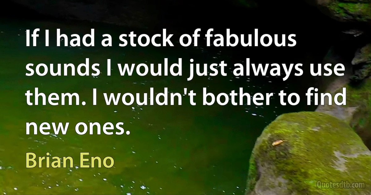 If I had a stock of fabulous sounds I would just always use them. I wouldn't bother to find new ones. (Brian Eno)