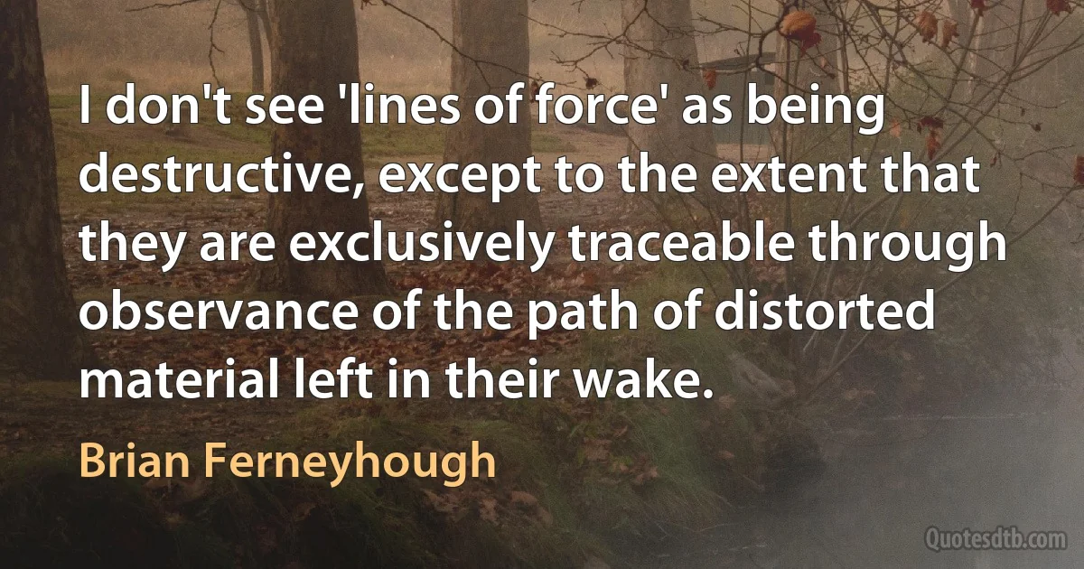 I don't see 'lines of force' as being destructive, except to the extent that they are exclusively traceable through observance of the path of distorted material left in their wake. (Brian Ferneyhough)