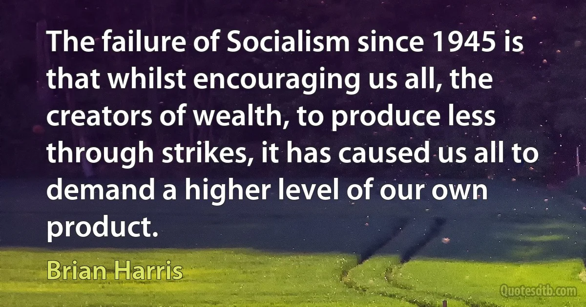 The failure of Socialism since 1945 is that whilst encouraging us all, the creators of wealth, to produce less through strikes, it has caused us all to demand a higher level of our own product. (Brian Harris)