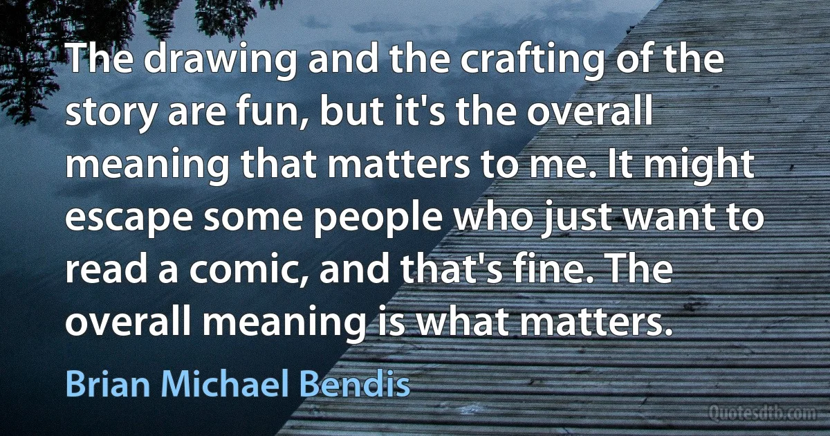 The drawing and the crafting of the story are fun, but it's the overall meaning that matters to me. It might escape some people who just want to read a comic, and that's fine. The overall meaning is what matters. (Brian Michael Bendis)