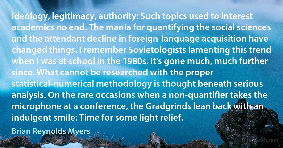 Ideology, legitimacy, authority: Such topics used to interest academics no end. The mania for quantifying the social sciences and the attendant decline in foreign-language acquisition have changed things. I remember Sovietologists lamenting this trend when I was at school in the 1980s. It's gone much, much further since. What cannot be researched with the proper statistical-numerical methodology is thought beneath serious analysis. On the rare occasions when a non-quantifier takes the microphone at a conference, the Gradgrinds lean back with an indulgent smile: Time for some light relief. (Brian Reynolds Myers)