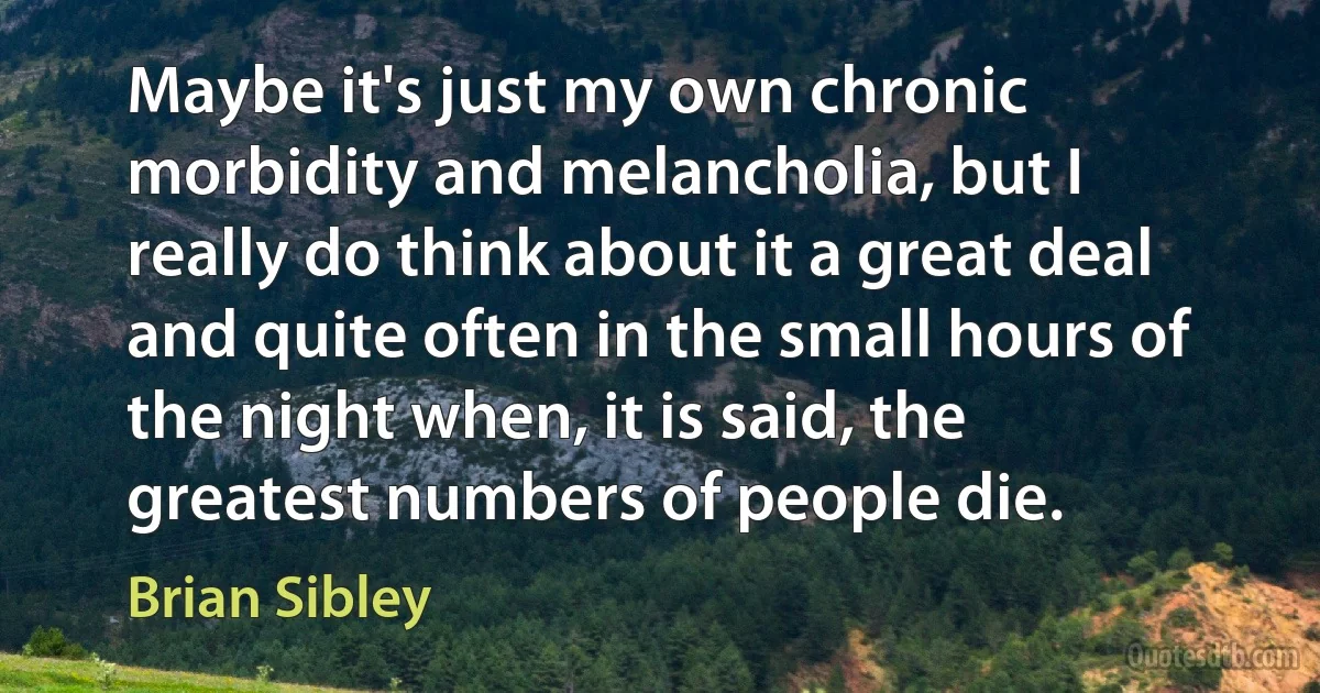 Maybe it's just my own chronic morbidity and melancholia, but I really do think about it a great deal and quite often in the small hours of the night when, it is said, the greatest numbers of people die. (Brian Sibley)