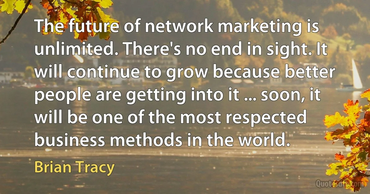 The future of network marketing is unlimited. There's no end in sight. It will continue to grow because better people are getting into it ... soon, it will be one of the most respected business methods in the world. (Brian Tracy)