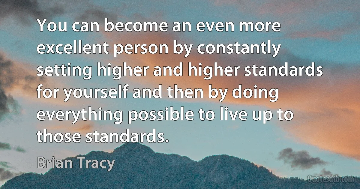 You can become an even more excellent person by constantly setting higher and higher standards for yourself and then by doing everything possible to live up to those standards. (Brian Tracy)