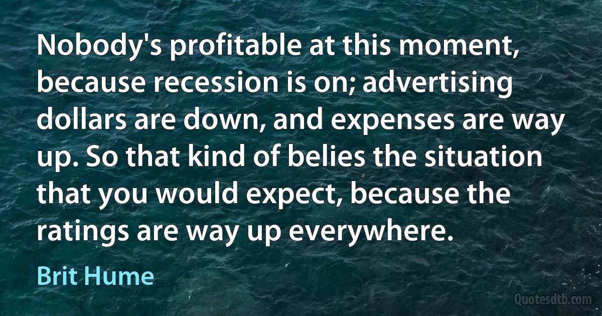 Nobody's profitable at this moment, because recession is on; advertising dollars are down, and expenses are way up. So that kind of belies the situation that you would expect, because the ratings are way up everywhere. (Brit Hume)