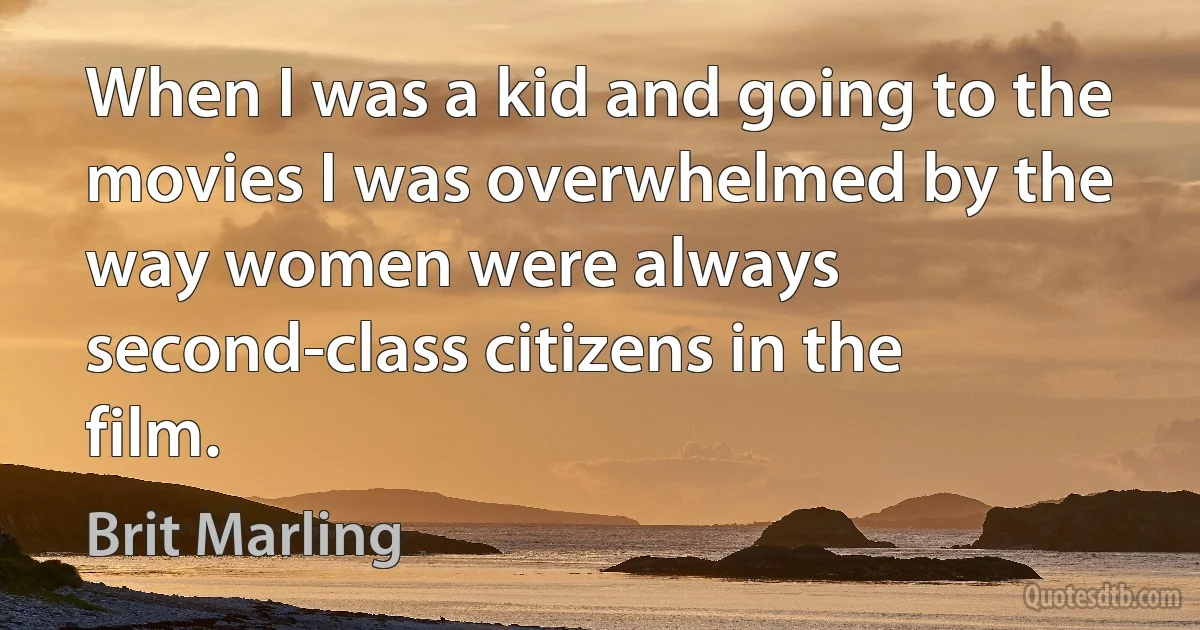 When I was a kid and going to the movies I was overwhelmed by the way women were always second-class citizens in the film. (Brit Marling)