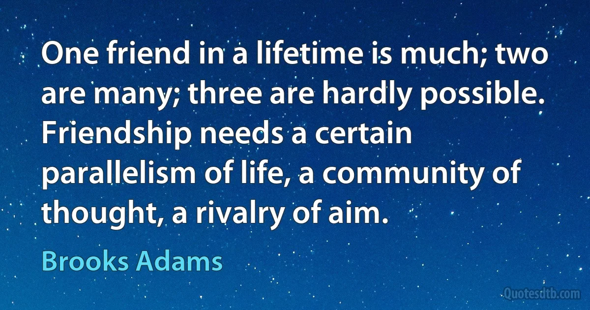 One friend in a lifetime is much; two are many; three are hardly possible. Friendship needs a certain parallelism of life, a community of thought, a rivalry of aim. (Brooks Adams)