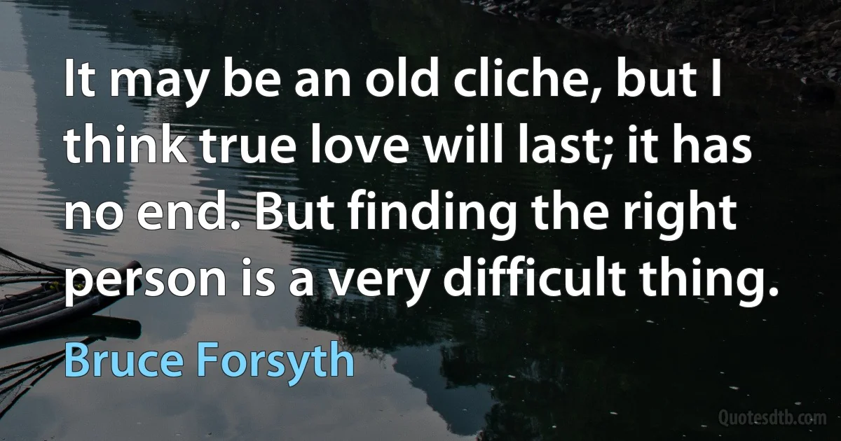 It may be an old cliche, but I think true love will last; it has no end. But finding the right person is a very difficult thing. (Bruce Forsyth)