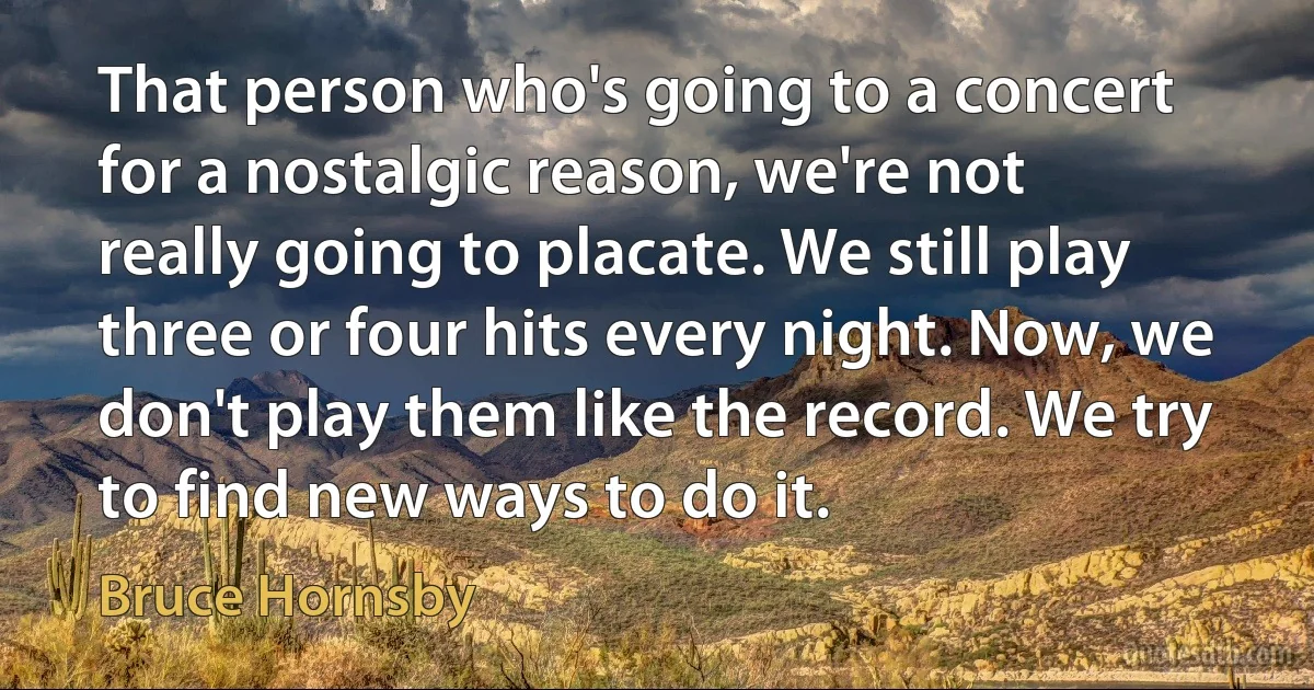 That person who's going to a concert for a nostalgic reason, we're not really going to placate. We still play three or four hits every night. Now, we don't play them like the record. We try to find new ways to do it. (Bruce Hornsby)