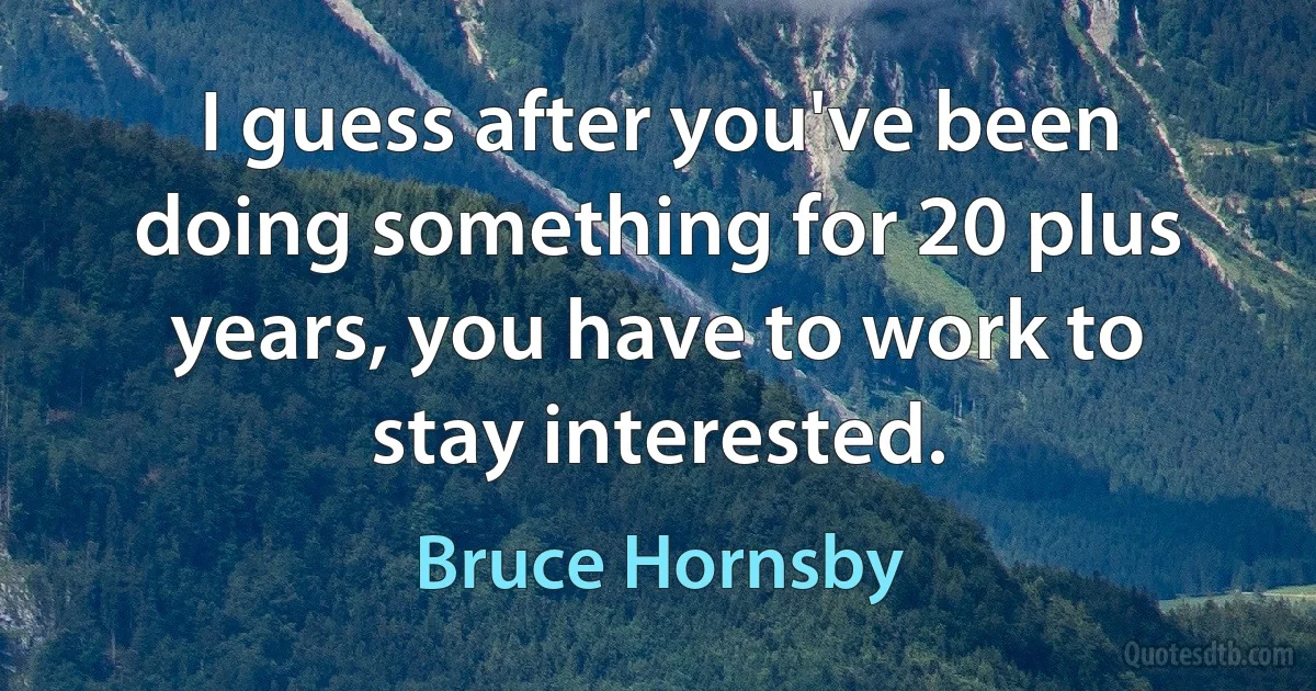 I guess after you've been doing something for 20 plus years, you have to work to stay interested. (Bruce Hornsby)