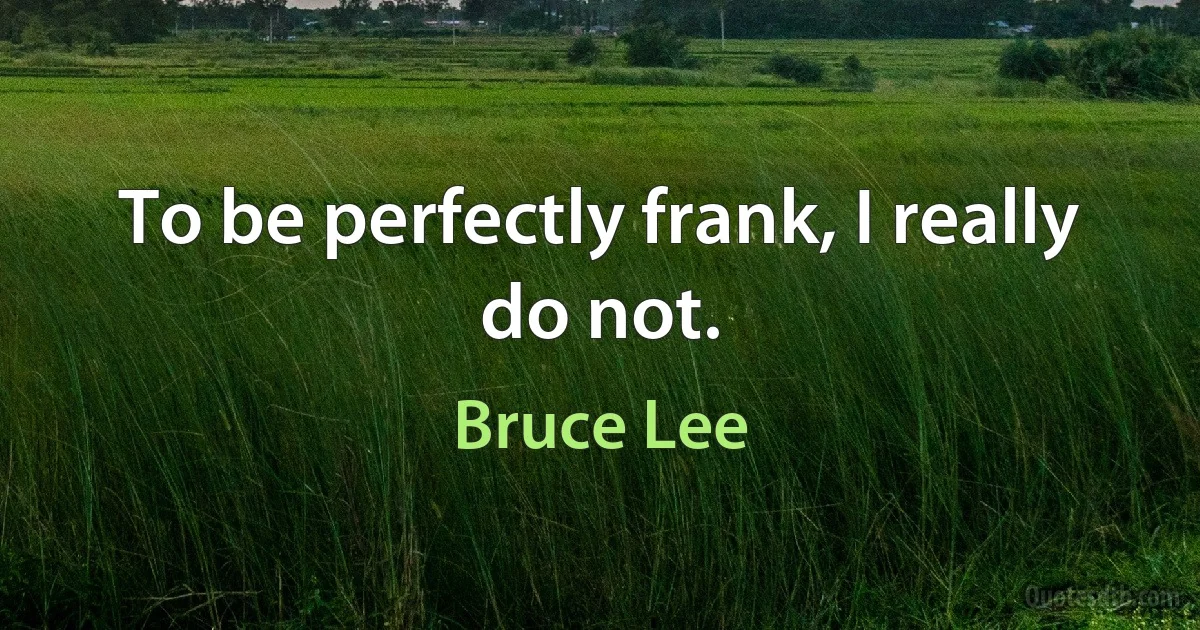 To be perfectly frank, I really do not. (Bruce Lee)