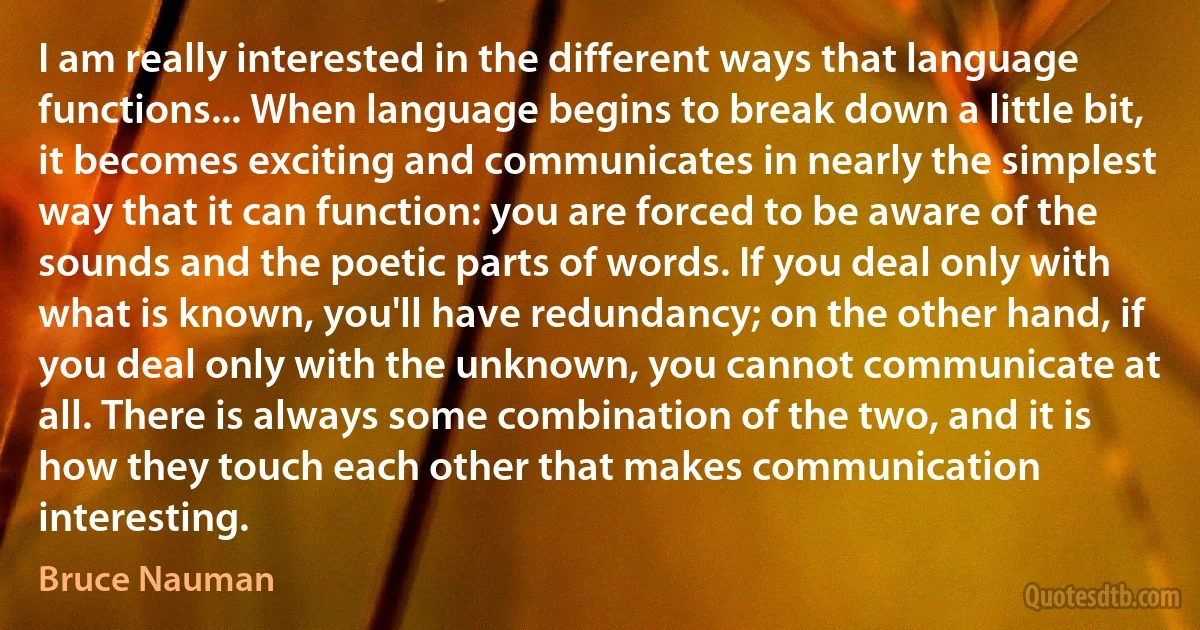 I am really interested in the different ways that language functions... When language begins to break down a little bit, it becomes exciting and communicates in nearly the simplest way that it can function: you are forced to be aware of the sounds and the poetic parts of words. If you deal only with what is known, you'll have redundancy; on the other hand, if you deal only with the unknown, you cannot communicate at all. There is always some combination of the two, and it is how they touch each other that makes communication interesting. (Bruce Nauman)