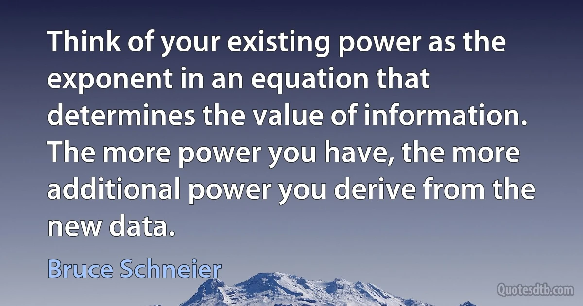 Think of your existing power as the exponent in an equation that determines the value of information. The more power you have, the more additional power you derive from the new data. (Bruce Schneier)