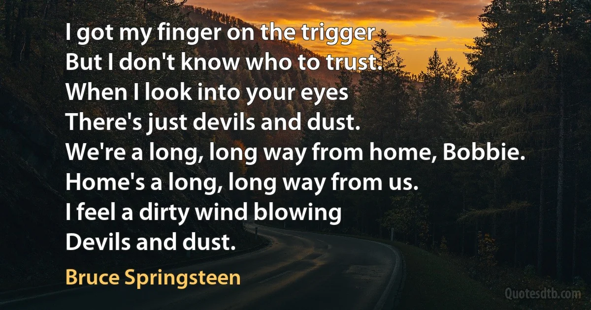 I got my finger on the trigger
But I don't know who to trust.
When I look into your eyes
There's just devils and dust.
We're a long, long way from home, Bobbie.
Home's a long, long way from us.
I feel a dirty wind blowing
Devils and dust. (Bruce Springsteen)