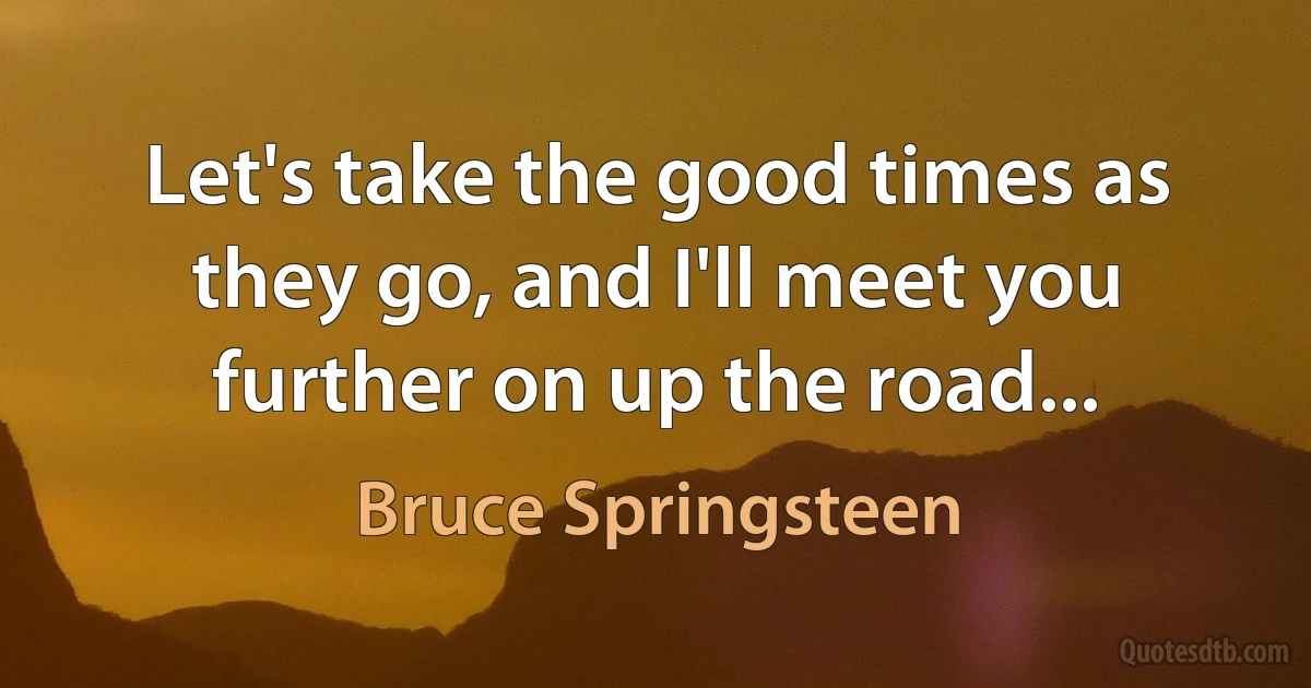 Let's take the good times as they go, and I'll meet you further on up the road... (Bruce Springsteen)