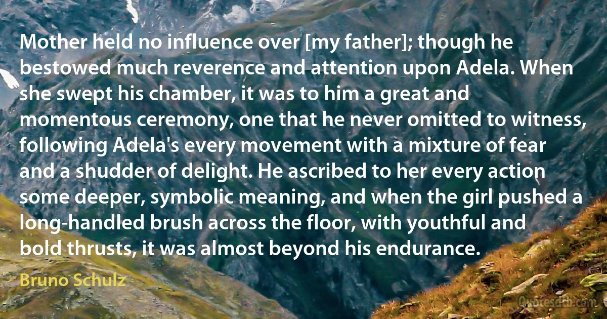 Mother held no influence over [my father]; though he bestowed much reverence and attention upon Adela. When she swept his chamber, it was to him a great and momentous ceremony, one that he never omitted to witness, following Adela's every movement with a mixture of fear and a shudder of delight. He ascribed to her every action some deeper, symbolic meaning, and when the girl pushed a long-handled brush across the floor, with youthful and bold thrusts, it was almost beyond his endurance. (Bruno Schulz)