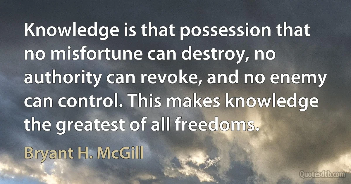 Knowledge is that possession that no misfortune can destroy, no authority can revoke, and no enemy can control. This makes knowledge the greatest of all freedoms. (Bryant H. McGill)