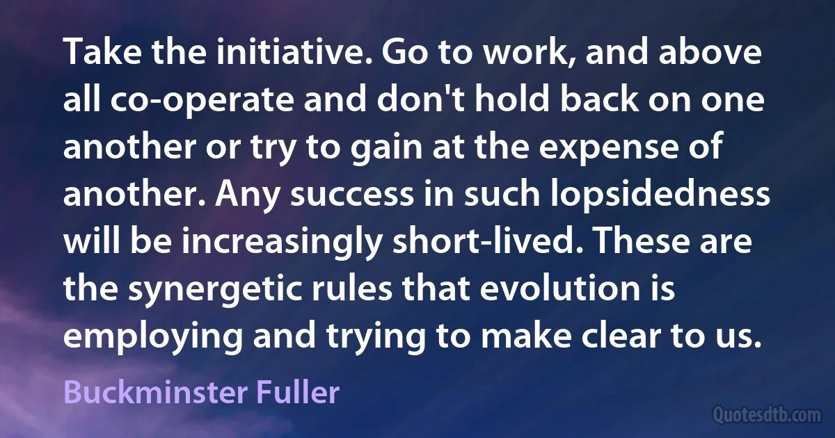 Take the initiative. Go to work, and above all co-operate and don't hold back on one another or try to gain at the expense of another. Any success in such lopsidedness will be increasingly short-lived. These are the synergetic rules that evolution is employing and trying to make clear to us. (Buckminster Fuller)