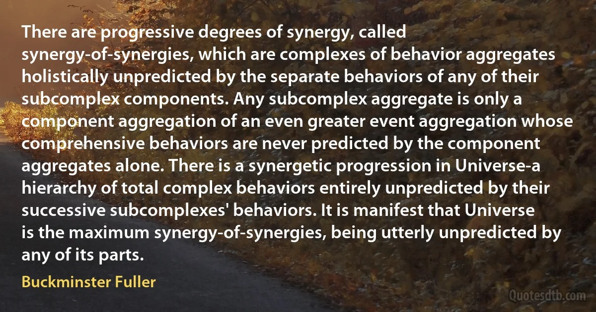 There are progressive degrees of synergy, called synergy-of-synergies, which are complexes of behavior aggregates holistically unpredicted by the separate behaviors of any of their subcomplex components. Any subcomplex aggregate is only a component aggregation of an even greater event aggregation whose comprehensive behaviors are never predicted by the component aggregates alone. There is a synergetic progression in Universe-a hierarchy of total complex behaviors entirely unpredicted by their successive subcomplexes' behaviors. It is manifest that Universe is the maximum synergy-of-synergies, being utterly unpredicted by any of its parts. (Buckminster Fuller)