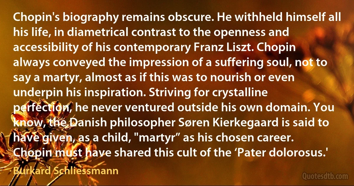 Chopin's biography remains obscure. He withheld himself all his life, in diametrical contrast to the openness and accessibility of his contemporary Franz Liszt. Chopin always conveyed the impression of a suffering soul, not to say a martyr, almost as if this was to nourish or even underpin his inspiration. Striving for crystalline perfection, he never ventured outside his own domain. You know, the Danish philosopher Søren Kierkegaard is said to have given, as a child, "martyr” as his chosen career. Chopin must have shared this cult of the ‘Pater dolorosus.' (Burkard Schliessmann)