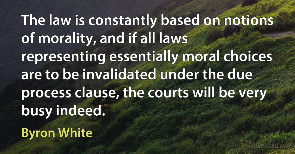 The law is constantly based on notions of morality, and if all laws representing essentially moral choices are to be invalidated under the due process clause, the courts will be very busy indeed. (Byron White)