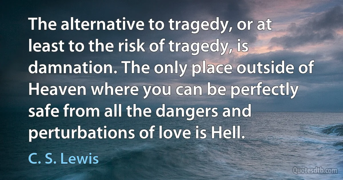 The alternative to tragedy, or at least to the risk of tragedy, is damnation. The only place outside of Heaven where you can be perfectly safe from all the dangers and perturbations of love is Hell. (C. S. Lewis)