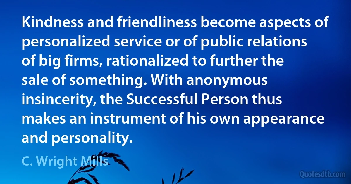 Kindness and friendliness become aspects of personalized service or of public relations of big firms, rationalized to further the sale of something. With anonymous insincerity, the Successful Person thus makes an instrument of his own appearance and personality. (C. Wright Mills)