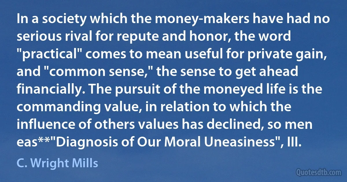 In a society which the money-makers have had no serious rival for repute and honor, the word "practical" comes to mean useful for private gain, and "common sense," the sense to get ahead financially. The pursuit of the moneyed life is the commanding value, in relation to which the influence of others values has declined, so men eas**"Diagnosis of Our Moral Uneasiness", III. (C. Wright Mills)