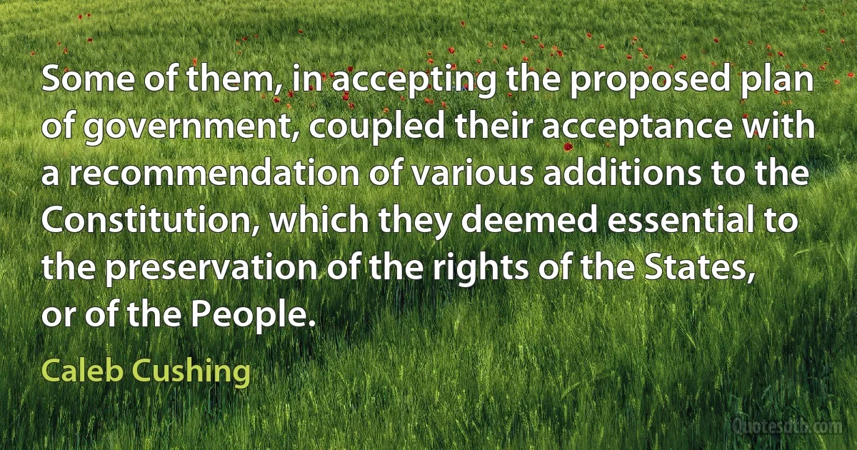 Some of them, in accepting the proposed plan of government, coupled their acceptance with a recommendation of various additions to the Constitution, which they deemed essential to the preservation of the rights of the States, or of the People. (Caleb Cushing)