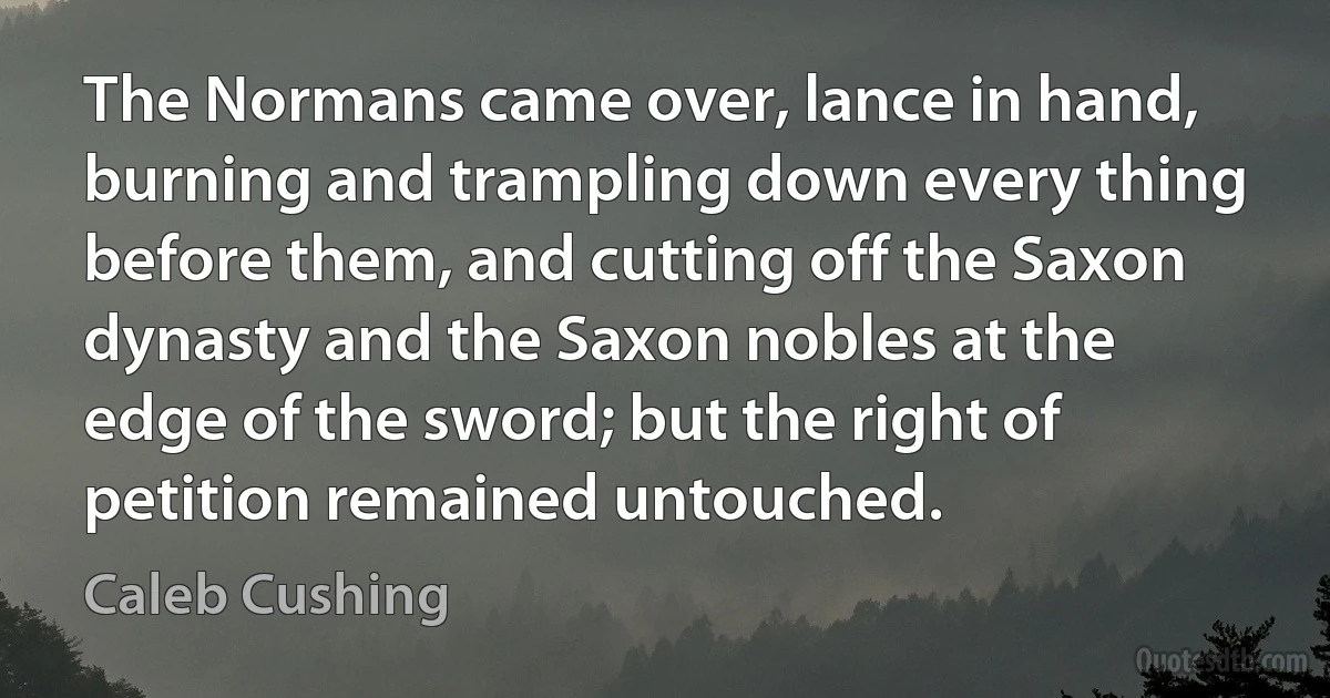 The Normans came over, lance in hand, burning and trampling down every thing before them, and cutting off the Saxon dynasty and the Saxon nobles at the edge of the sword; but the right of petition remained untouched. (Caleb Cushing)