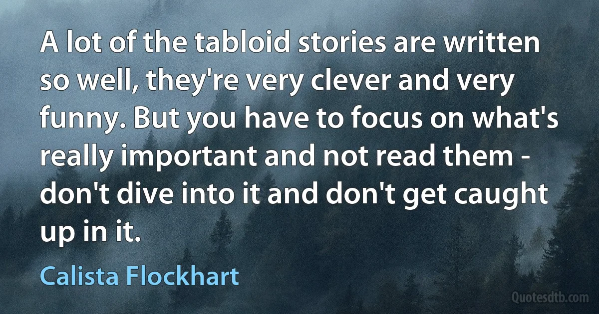 A lot of the tabloid stories are written so well, they're very clever and very funny. But you have to focus on what's really important and not read them - don't dive into it and don't get caught up in it. (Calista Flockhart)