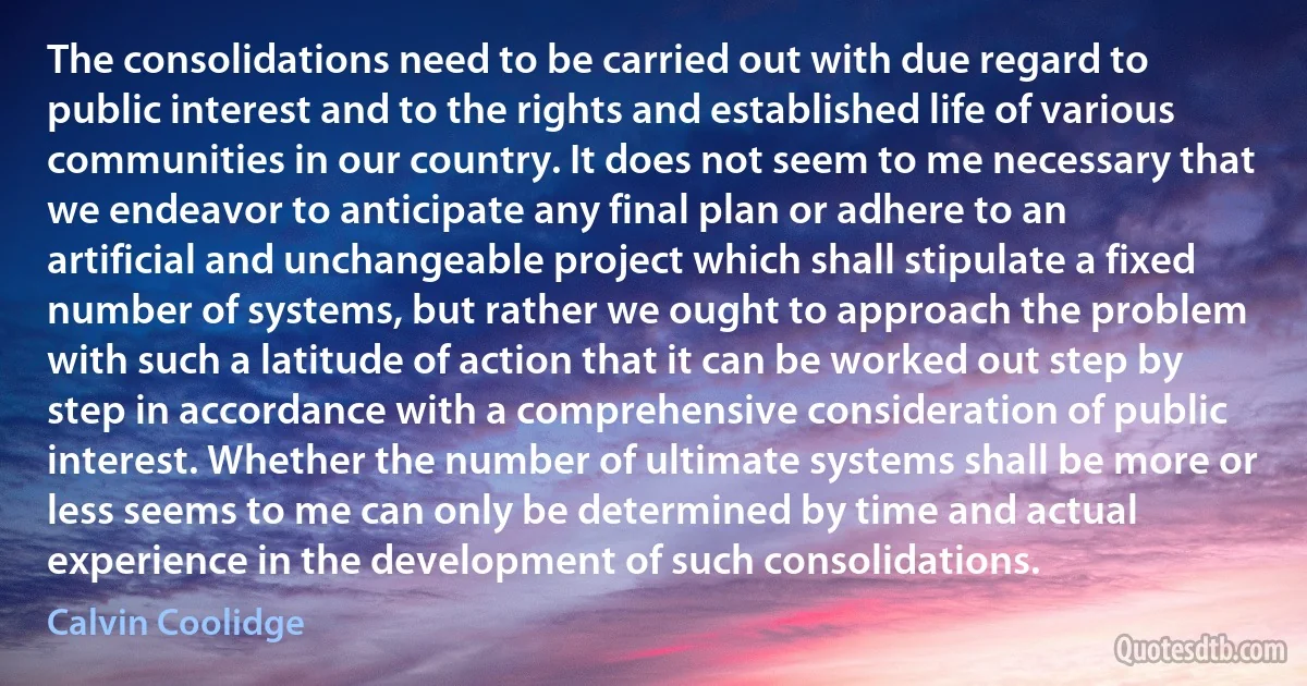 The consolidations need to be carried out with due regard to public interest and to the rights and established life of various communities in our country. It does not seem to me necessary that we endeavor to anticipate any final plan or adhere to an artificial and unchangeable project which shall stipulate a fixed number of systems, but rather we ought to approach the problem with such a latitude of action that it can be worked out step by step in accordance with a comprehensive consideration of public interest. Whether the number of ultimate systems shall be more or less seems to me can only be determined by time and actual experience in the development of such consolidations. (Calvin Coolidge)